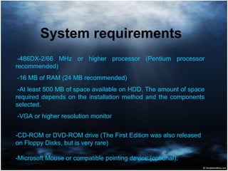 System requirements
-486DX-2/66 MHz or higher processor (Pentium processor
recommended)
-16 MB of RAM (24 MB recommended)
-At least 500 MB of space available on HDD. The amount of space
required depends on the installation method and the components
selected.
-VGA or higher resolution monitor
-CD-ROM or DVD-ROM drive (The First Edition was also released
on Floppy Disks, but is very rare)
-Microsoft Mouse or compatible pointing device (optional).
 