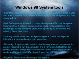 Windows 98 System tools
-ScanDisk - System utility used to maintain the file system. It offers a DOS
and a -GUI version. Used to check the integrity of the file system and files
stored within.
-Disk Defragmenter - Used to counter the negative effects of file system
fragmentation. It collects fragmented file parts, reconnects them and
rearranges all files in optimal order, thus speeding up file access and
allowing faster boot times.
-Scanreg - Used to restore the System registry. It tests the registry's
integrity and saves a backup copy each time.
-Msconfig - A system utility used to disable programs and services which
are not required to run the computer. It is a very powerful tool that can
greatly enhance the system's stability and speed, but is also capable of
rendering the system non-functional if used incorrectly.
-Regedit - Allows manual editing of the registry.
 