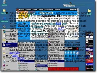 Aplicando a analogia à informática, o sistema operacional seria o bibliotecário da "biblioteca de dados" do computador, o disco de armazenamento. Exactamente igual à organização de uma biblioteca, o sistema operacional guarda os dados nos espaços vazios do disco, rotulando-os com um FCB (File Control Block, Bloco de Controle de Arquivo) e ainda criando uma lista com a posição deste dado, chamada de MFT (Master File Table, Tabela de Arquivos Mestre). Sabendo a posição do arquivo a ser aberto/gravado, o sistema operacional solicita a leitura desta, descodifica/codifica e realiza a abertura/gravação do dado.Um sistema de ficheiro é assim: uma forma de criar uma estrutura lógica de acesso a dados numa partição. Sendo assim, também é importante referir que nunca poderá ter dois ou mais tipos de sistemas de ficheiros (formatos) numa mesma partição.O MBR (Master Boot Record) é um ficheiro de dados interligado com a BIOS cuja importância é o reconhecimento do sistema de ficheiros, como também na inicialização de sistema operativos.