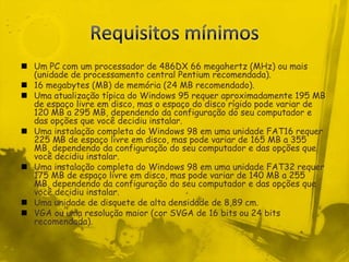 Requisitos mínimosUm PC com um processador de 486DX 66 megahertz (MHz) ou mais (unidade de processamento central Pentium recomendada). 16 megabytes (MB) de memória (24 MB recomendado). Uma atualização típica do Windows 95 requer aproximadamente 195 MB de espaço livre em disco, mas o espaço do disco rígido pode variar de 120 MB a 295 MB, dependendo da configuração do seu computador e das opções que você decidiu instalar. Uma instalação completa do Windows 98 em uma unidade FAT16 requer 225 MB de espaço livre em disco, mas pode variar de 165 MB a 355 MB, dependendo da configuração do seu computador e das opções que você decidiu instalar. Uma instalação completa do Windows 98 em uma unidade FAT32 requer 175 MB de espaço livre em disco, mas pode variar de 140 MB a 255 MB, dependendo da configuração do seu computador e das opções que você decidiu instalar. Uma unidade de disquete de alta densidade de 8,89 cm. VGA ou uma resolução maior (cor SVGA de 16 bits ou 24 bits recomendada).