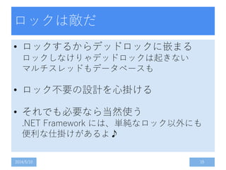 ロックは敵だ
• ロックするからデッドロックに嵌まる
ロックしなけりゃデッドロックは起きない
マルチスレッドもデータベースも
• ロック不要の設計を心掛ける
• それでも必要なら当然使う
.NET Framework には、単純なロック以外にも
便利な仕掛けがあるよ♪
2014/5/10 15
 