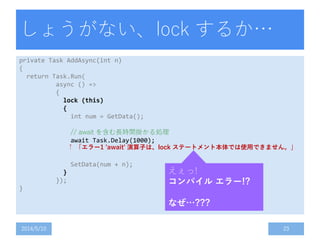 しょうがない、lock するか…
private Task AddAsync(int n)
{
return Task.Run(
async () =>
{
lock (this)
{
int num = GetData();
// await を含む長時間掛かる処理
await Task.Delay(1000);
SetData(num + n);
}
});
}
2014/5/10 23
えぇっ!
コンパイル エラー!?
なぜ…???
↑ 「エラー1 'await' 演算子は、lock ステートメント本体では使用できません。」
 