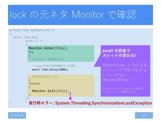 lock の元ネタ Monitor で確認
private Task AddAsync(int n)
{
return Task.Run(
async () =>
{
Monitor.Enter(this);
try
{
int num = GetData();
// await を含む長時間掛かる処理
await Task.Delay(1000);
SetData(num + n);
}
finally
{
Monitor.Exit(this);
}
});
}
2014/5/10 24
await の前後で
スレッドが変わる!
Monitor.Enter と Exit は同
じスレッドで呼び出さな
いといけない
(thread affinity)
※ UI スレッドで await した場合は、
UI スレッドで継続される
実行時エラー: System.Threading.SynchronizationLockException
 