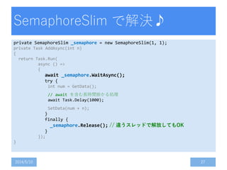 SemaphoreSlim で解決♪
private SemaphoreSlim _semaphore = new SemaphoreSlim(1, 1);
private Task AddAsync(int n)
{
return Task.Run(
async () =>
{
await _semaphore.WaitAsync();
try {
int num = GetData();
// await を含む長時間掛かる処理
await Task.Delay(1000);
SetData(num + n);
}
finally {
_semaphore.Release(); // 違うスレッドで解放してもOK
}
});
}
2014/5/10 27
 