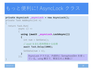 もっと便利に! AsyncLock クラス
private AsyncLock _asyncLock = new AsyncLock();
private Task AddAsync(int n)
{
return Task.Run(
async () =>
{
using (await _asyncLock.LockAsync())
{
int num = GetData();
// await を含む長時間掛かる処理
await Task.Delay(1000);
SetData(num + n);
}
});
}
2014/5/10 28
AsyncLock クラスは、内部的に SemaphoreSlim を使っ
ている。using 構文で、解放忘れと無縁に!
 