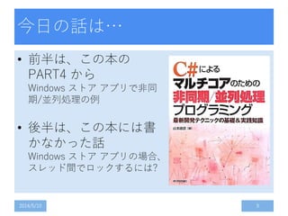 今日の話は…
• 前半は、この本の
PART4 から
Windows ストア アプリで非同
期/並列処理の例
• 後半は、この本には書
かなかった話
Windows ストア アプリの場合、
スレッド間でロックするには?
2014/5/10 3
 
