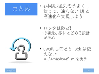 まとめ
• 非同期/並列をうまく
使って、凍らない UI と
高速化を実現しよう
• ロックは敵だ!
必要最小限にとどめる設計
が肝心
• await してると lock は使
えない
⇒ SemaphoreSlim を使う
2014/5/10 30
 