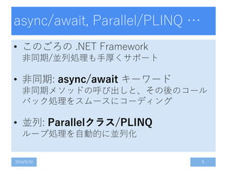 async/await, Parallel/PLINQ …
• このごろの .NET Framework
非同期/並列処理も手厚くサポート
• 非同期: async/await キーワード
非同期メソッドの呼び出しと、その後のコール
バック処理をスムースにコーディング
• 並列: Parallelクラス/PLINQ
ループ処理を自動的に並列化
2014/5/10 5
 