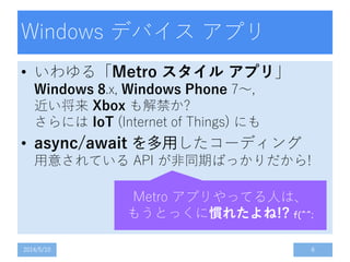 Windows デバイス アプリ
• いわゆる「Metro スタイル アプリ」
Windows 8.x, Windows Phone 7～,
近い将来 Xbox も解禁か?
さらには IoT (Internet of Things) にも
• async/await を多用したコーディング
用意されている API が非同期ばっかりだから!
2014/5/10 6
Metro アプリやってる人は、
もうとっくに慣れたよね!? f(^^;
 