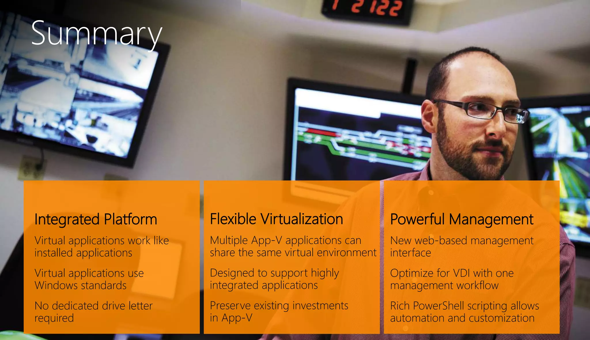 Integrated Platform
Virtual applications work like
installed applications
Virtual applications use
Windows standards
No dedicated drive letter
required
Summary
Flexible Virtualization
Multiple App-V applications can
share the same virtual environment
Designed to support highly
integrated applications
Preserve existing investments
in App-V
Powerful Management
New web-based management
interface
Optimize for VDI with one
management workflow
Rich PowerShell scripting allows
automation and customization
 