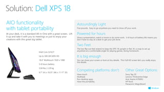 Astoundingly Light
Five pounds. Easy to go anywhere you need to show off your work.
Competing platforms don’t:
Have touch
Multitask
Run desktop apps
Have the portability
AIO functionality
with tablet portability
At your desk, it is a standard All-in-One with a great screen. Lift
it up and take it with you to meetings or just to enjoy your
creations with this great big tablet.
It is big enough
You can share your screen or look at tiny details. This Full HD screen let’s you really enjoy
the details.
Powered for hours
Show a presentation, watch a movie or do some work. 5-8 hours of battery life means you
don’t have to stay at a desk to get your job done.
Two Feet
The two flip-out feet extend to keep the XPS 18 upright or flat. It’s a snap to set up
anywhere at a comfortable angle for playing games, doing homework.
Solution: Dell XPS 18
Other Great Options:
Sony Tap 20
Lenovo Thinkcentre Edge
Acer Aspire A7600U
HP Rove
Panasonic MagicBoard
Intel Core i3/i5/i7
Up to 500 GB SATA HD
18.4“ Multitouch 1920 x 1080
5-8 hours battery
5.04 lbs./ 2.29 kg
0.7” (H) x 18.25” (W) x 11.17” (D)
 