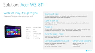Touch and Type
The Acer Iconia W3 supports five points of multi-touch, and the snap-on bluetooth
keyboard makes it easy to type when you need to.
Competing platforms don’t:
Plug into my corporate network as easily
Run Microsoft Office
Let me use different user profiles
Processors Intel Clover Trail
RAM 2 GB
Hard Drive 32 SSD
Screen 8.1“ / 1200x800
Battery 8 hours
Weight 1.1 lbs / .5 kgs
Work or Play, it’s up to you
The power of Windows in the palm of your hand
Runs the apps I need
Whether it is a Windows 7 app, a new Windows 8 store apps, Flash or customer designed
apps - this tablet does it all.
Light as can be
Only 1.1 pounds – One of the lightest devices around making it easy to ready books or
watch movies on the go
Plug it in
The card ready, Micro HDMI and Micro USB connections make it easy to connect eh Acer
Iconia W3 to your other devices. Import pictures, play videos and more
Solution: Acer W3-811
Other Great Options:
Lenovo ThinkPad Yoga 11S
Dell XPS 12
Asus ZenBook
 