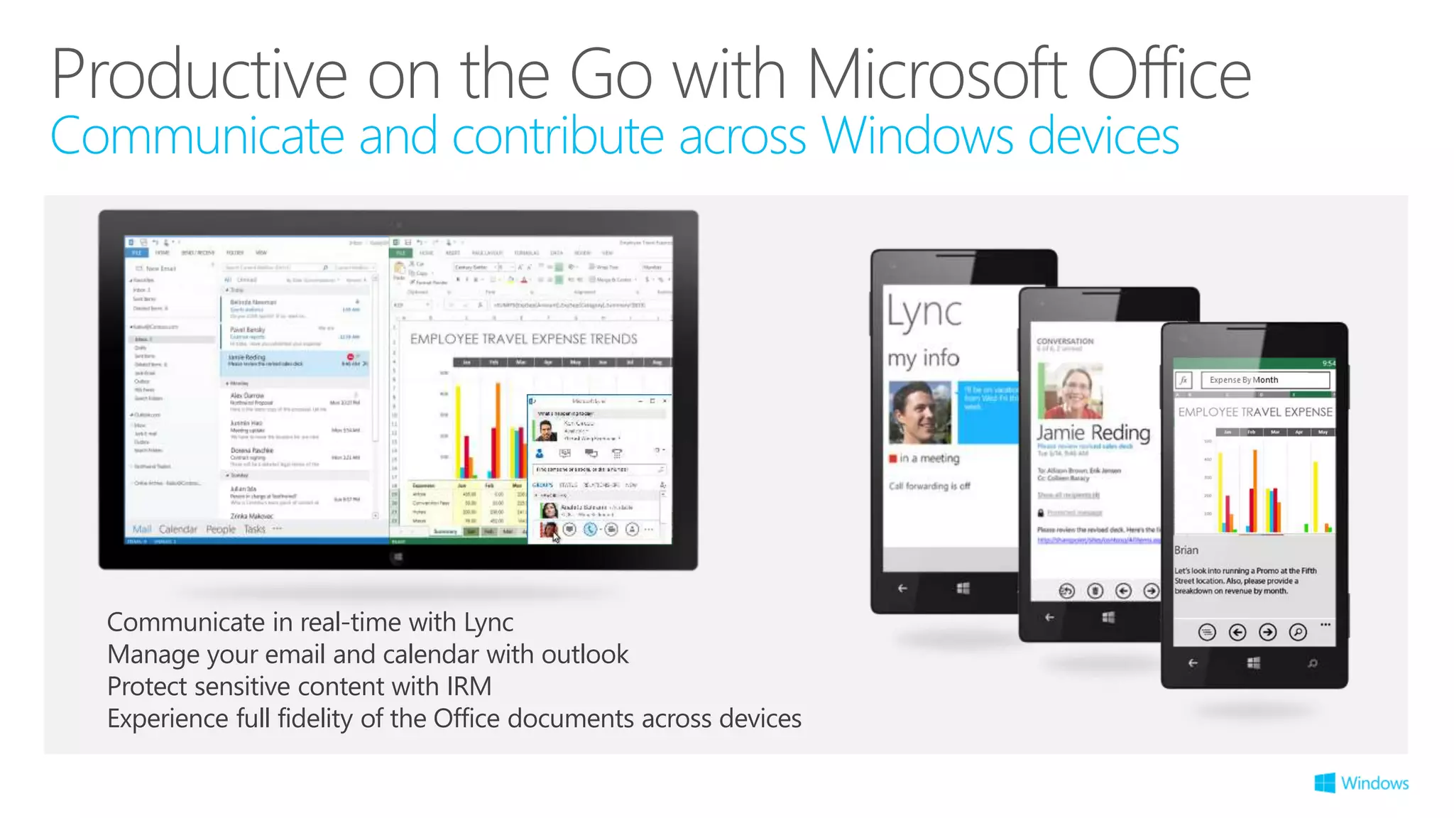 Productive on the Go with Microsoft Office
Communicate and contribute across Windows devices
Communicate in real-time with Lync
Manage your email and calendar with outlook
Protect sensitive content with IRM
Experience full fidelity of the Office documents across devices
 