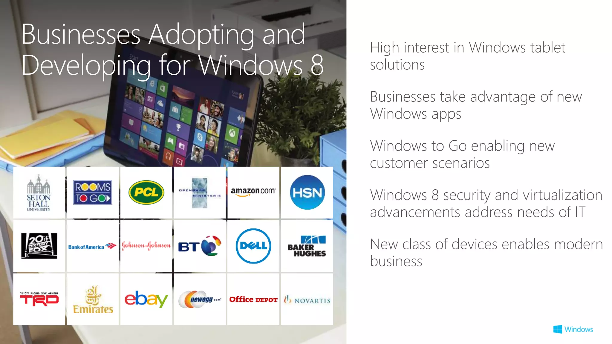 High interest in Windows tablet
solutions
Businesses take advantage of new
Windows apps
Windows to Go enabling new
customer scenarios
Windows 8 security and virtualization
advancements address needs of IT
New class of devices enables modern
business
Businesses Adopting and
Developing for Windows 8
 
