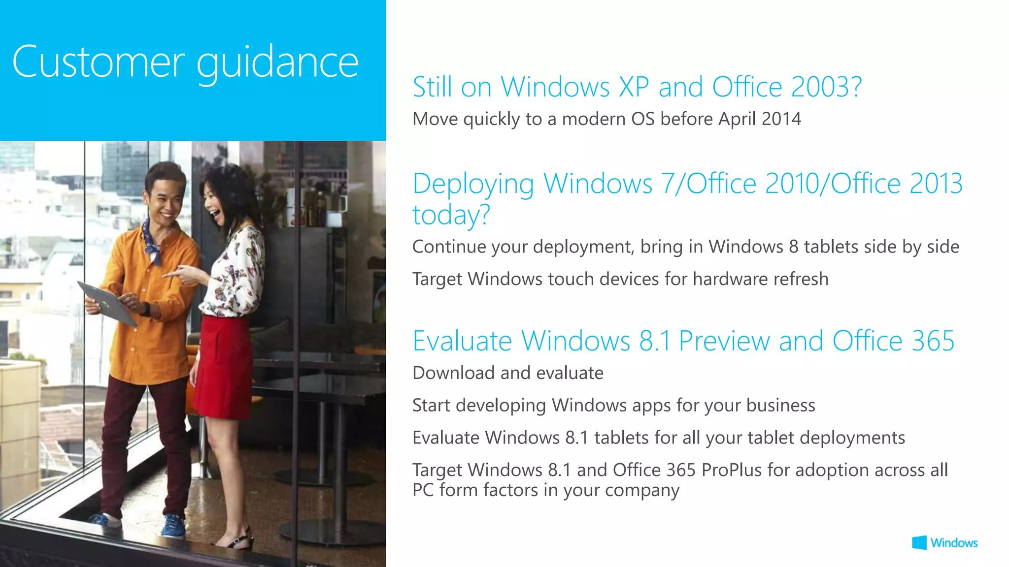 Customer guidance
Evaluate Windows 8.1 Preview and Office 365
Download and evaluate
Start developing Windows apps for your business
Evaluate Windows 8.1 tablets for all your tablet deployments
Target Windows 8.1 and Office 365 ProPlus for adoption across all
PC form factors in your company
Deploying Windows 7/Office 2010/Office 2013
today?
Continue your deployment, bring in Windows 8 tablets side by side
Target Windows touch devices for hardware refresh
Still on Windows XP and Office 2003?
Move quickly to a modern OS before April 2014
 