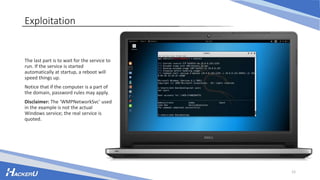 Exploitation
The last part is to wait for the service to
run. If the service is started
automatically at startup, a reboot will
speed things up.
Notice that if the computer is a part of
the domain, password rules may apply.
Disclaimer: The ‘WMPNetworkSvc’ used
in the example is not the actual
Windows service; the real service is
quoted.
12
 
