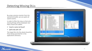 Detecting Missing DLLs
By using a process monitor from the
sysinternal toolkit, we can watch all
system events.
In order to filter the view, so that only
missing dll logs will be displayed, two
filters need to be added:
• ‘result is name not found’
• ‘path ends with .dll’
The target DLLs for the attack should be
those being searched for in the
applications directory.
14
 