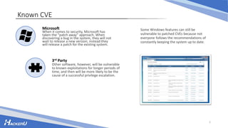 2
Known CVE
Some Windows features can still be
vulnerable to patched CVEs because not
everyone follows the recommendations of
constantly keeping the system up to date.
Microsoft
When it comes to security, Microsoft has
taken the “patch away” approach. When
discovering a bug in the system, they will not
wait to release a new version; instead they
will release a patch for the existing system.
3rd Party
Other software, however, will be vulnerable
to known exploitations for longer periods of
time, and then will be more likely to be the
cause of a successful privilege escalation.
 