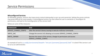 5
Service Permissions
Misconfigured Services
On Windows systems, services also have access control stating what a user can and cannot do. Setting the access controls
may prove difficult for some people. A misconfigured service can then allow the user to overwrite it, reconfigure its
permissions, and lead to the reconfiguration of the service itself.
Below are some of the measures:
PERMISSION RISK
SERVICE_CHANGE_CONFIG Alter the service’s binary causing to execute malicious commands
WRITE_DAC Change the service’s AC allowing us to access SERVICE_CHANGE_CONFIG
WRITE_OWNER Become the owner of the service, change its permissions and access
SERVICE_CHANGE_CONFIG
An example of such is sc config [servicename] binpath= “net user [username] [password] /add”. It is best if the service is set
to run as an administrator.
 