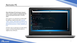 Remote PE
Most Windows PE techniques require
some “visual” hands on tampering that
cannot be performed with a remote
shell.
One option is to attempt to enable RDP
by adding a registry key with reg add
"HKEY_LOCAL_MACHINESYSTEMCurre
ntControlSetControlTerminal Server" /v
fDenyTSConnections /t REG_DWORD /d
0 /f
Another way to attempt to enable RDP is
to get a remote PowerShell which is
slightly more efficient.
6
 