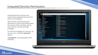 Unquoted Services Permissions
Unquoted services may be more
common than expected, but not all of
them can be targeted.
We’ll need to verify that we have
permission to write to the folder where
the service will be searched, and we
must choose a service with high
privileges.
To check the privileges on a service, we
can use wmic with the ‘startname’
option.
‘LoaclSystem’ is the equivalent of NT
Authority.
9
 