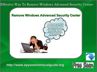 Effective Way To Remove Windows Advanced Security Center

               How To Remove
      Remove Windows Advanced Security Center

                           I was looking for some software
                             to increase my PC speed and
                           clean up all my errors. i was not
                               able to get any permanent
                            solution. But then i found your
                               site and it really helped to
                            optimize my PC performance.
                                  I would recommend
                                your services. ….Allen




   http://www.spywareremovalguide.org
 