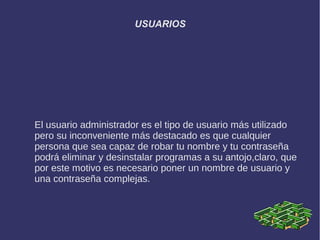 USUARIOS




El usuario administrador es el tipo de usuario más utilizado
pero su inconveniente más destacado es que cualquier
persona que sea capaz de robar tu nombre y tu contraseña
podrá eliminar y desinstalar programas a su antojo,claro, que
por este motivo es necesario poner un nombre de usuario y
una contraseña complejas.
 