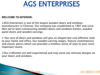 WELCOME TO INTERIOR:
AGS Enterprises is one of the largest wooden doors and windows
manufacturers in Chennai. Our company was established in 1987 and since
then we've been constructing wooden doors and windows frames, wooden
panel doors and wooden carvings.
 Our very of doors and windows will give an elegant but cost effective style
to your home and office. Our wooden carving ranges, feature contemporary
and classic pieces which can provides a timeless sense of style to your most
important rooms.
Our craftsmen are well experienced and may carve any intricate designs on
your doors and windows.
http://www.agsenterprises.co.in +91-805611199
 