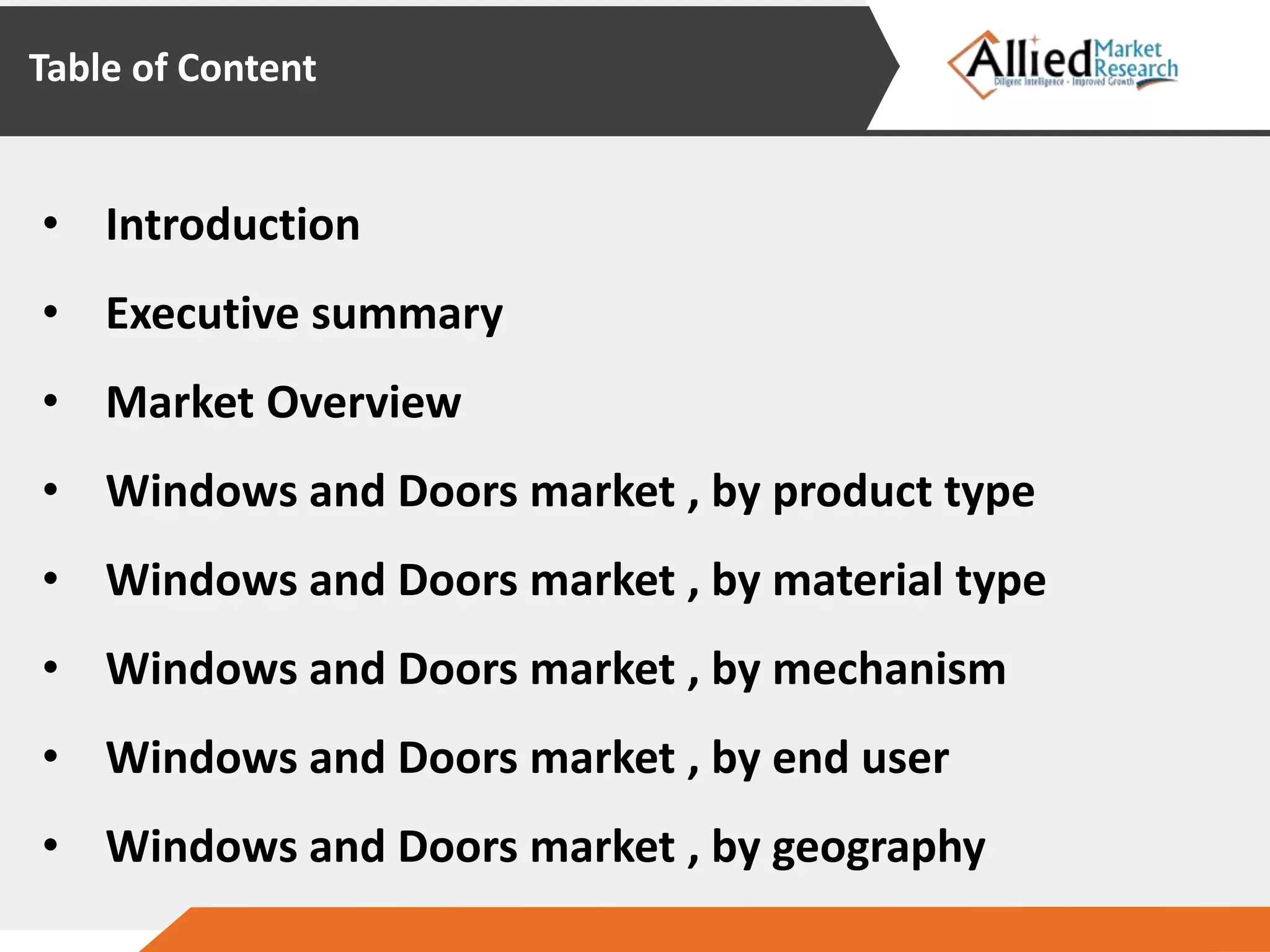 Table of Content
• Introduction
• Executive summary
• Market Overview
• Windows and Doors market , by product type
• Windows and Doors market , by material type
• Windows and Doors market , by mechanism
• Windows and Doors market , by end user
• Windows and Doors market , by geography
 