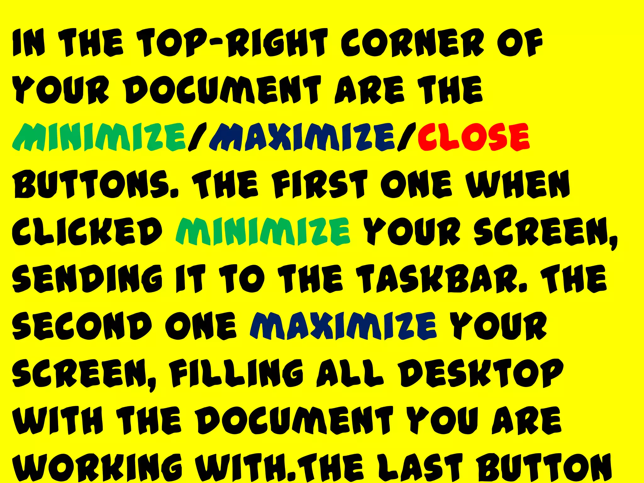 In the top-right corner of
your document are the
Minimize/Maximize/Close
buttons. The first one when
clicked minimize your screen,
sending it to the taskbar. The
second one maximize your
screen, filling all desktop
with the document you are
working with.The last button
 