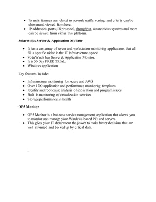  Its main features are related to network traffic sorting, and criteria can be
chosen and viewed from here.
 IP addresses, ports, L8 protocol, throughput, autonomous systems and more
can be viewed from within this platform.
Solarwinds Server& Application Monitor
 It has a vast array of server and workstation monitoring applications that all
fill a specific niche in the IT infrastructure space.
 SolarWinds has Server & Application Monitor.
 It is 30 Day FREE TRIAL.
 Windows application
Key features include:
 Infrastructure monitoring for Azure and AWS
 Over 1200 application and performance monitoring templates
 Identity and root cause analysis of application and program issues
 Built in monitoring of virtualization services
 Storage performance an health
OP5 Monitor
 OP5 Monitor is a business service management application that allows you
to monitor and manage your Windows based PCs and servers.
 This gives your IT department the power to make better decisions that are
well informed and backed up by critical data.
.
 