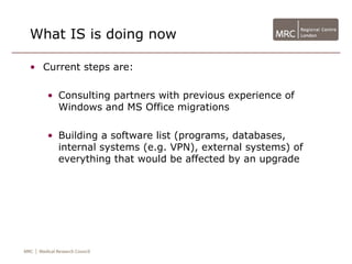 What IS is doing now

• Current steps are:

   • Consulting partners with previous experience of
     Windows and MS Office migrations

   • Building a software list (programs, databases,
     internal systems (e.g. VPN), external systems) of
     everything that would be affected by an upgrade
 