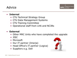 Advice

• Internal
   • CTU Technical Strategy Group
   • CTU Data Management Systems
   • CTU Training Committee
   • Operational staff from LHA and NC3Rs

• External
   • Other MRC Units who have completed the upgrade
   • JISC
   • Microsoft
   • Our IT partner (Imerja)
   • Head Office’s IT partner (Logica)
   • Suppliers e.g. Dell
 