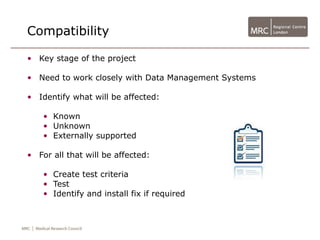 Compatibility

• Key stage of the project

• Need to work closely with Data Management Systems

• Identify what will be affected:

    • Known
    • Unknown
    • Externally supported

• For all that will be affected:

    • Create test criteria
    • Test
    • Identify and install fix if required
 