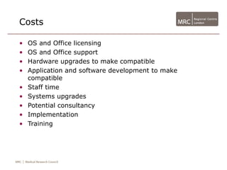 Costs

•   OS and Office licensing
•   OS and Office support
•   Hardware upgrades to make compatible
•   Application and software development to make
    compatible
•   Staff time
•   Systems upgrades
•   Potential consultancy
•   Implementation
•   Training
 