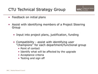 CTU Technical Strategy Group
• Feedback on initial plans

• Assist with identifying members of a Project Steering
  Group

   • Input into project plans, justification, funding

   • Compatibility - assist with identifying user
     “champions” for each department/functional group
       •   Point of contact
       •   Identify what will be affected by the upgrade
       •   Acceptance criteria
       •   Testing and sign off
 