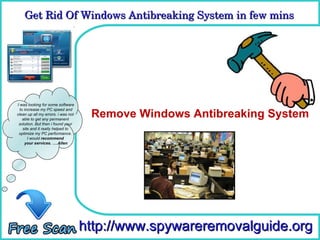 Get Rid Of Windows Antibreaking System in few mins 
    Get Rid Of Windows Antibreaking System in few mins

                                      How To Remove



I was looking for some software

                                     Remove Windows Antibreaking System
  to increase my PC speed and
clean up all my errors. i was not
    able to get any permanent
 solution. But then i found your
    site and it really helped to
 optimize my PC performance.
       I would recommend
     your services. ….Allen




                                    http://www.spywareremovalguide.org
 