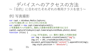 ǥХؤΥη Ŀġ˺Ϥ碌줾Όå饹ʹ 
varcapt= Windows.Media.Capture; 
//(Ӱ)UI Υ󥹥󥹤 varcaptUI= newcapt.CameraCaptureUI(); 
//дӰ᥽åɤgФӰ΄IϷͬڤǤʤ captUI.captureFileAsync(capt.CameraCaptureUIMode.photo).done( function(file) { 
//img׷ӤsrcԤ˴Ӱдָ varimg= document.createElement("img"); img.src= /slideshow/windows-api/40943593/URL.createObjectURL(file); document.getElementById("content").appendChild(img); img.style.position= "absolute"; }); }); 
) дӰ  