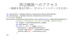 xCؤΥ CʳВID 饤󥹥󥹤ɡ 
vardeviceInfo = Windows.Devices.Enumeration.DeviceInformation; 
vardeviceClass = Windows.Devices.Enumeration.DeviceClass; 
//ǥХһEȡ 
deviceInfo.findAllAsync(deviceClass.all).done(function(deviceInformations) { 
//Promise ˥åȤ줿`Хå`һEåȤ 
varlength = deviceInformations.length; 
vardeviceEntry = null; 
for(vari = 0; i < length; i++) { 
deviceEntry = deviceInformations[i] 
console.log(name: + deviceEntry.name); 
console.log(id:+ deviceEntry.id); 
} 
});  