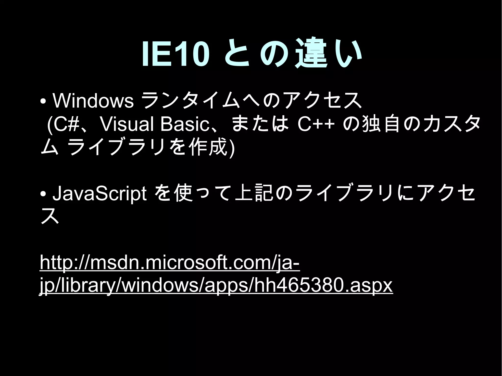 IE10 との違い
● Windows ランタイムへのアクセス
(C#、Visual Basic、または C++ の独自のカスタ
ム ライブラリを作成)
● JavaScript を使って上記のライブラリにアクセ
ス
http://msdn.microsoft.com/ja-
jp/library/windows/apps/hh465380.aspx
 