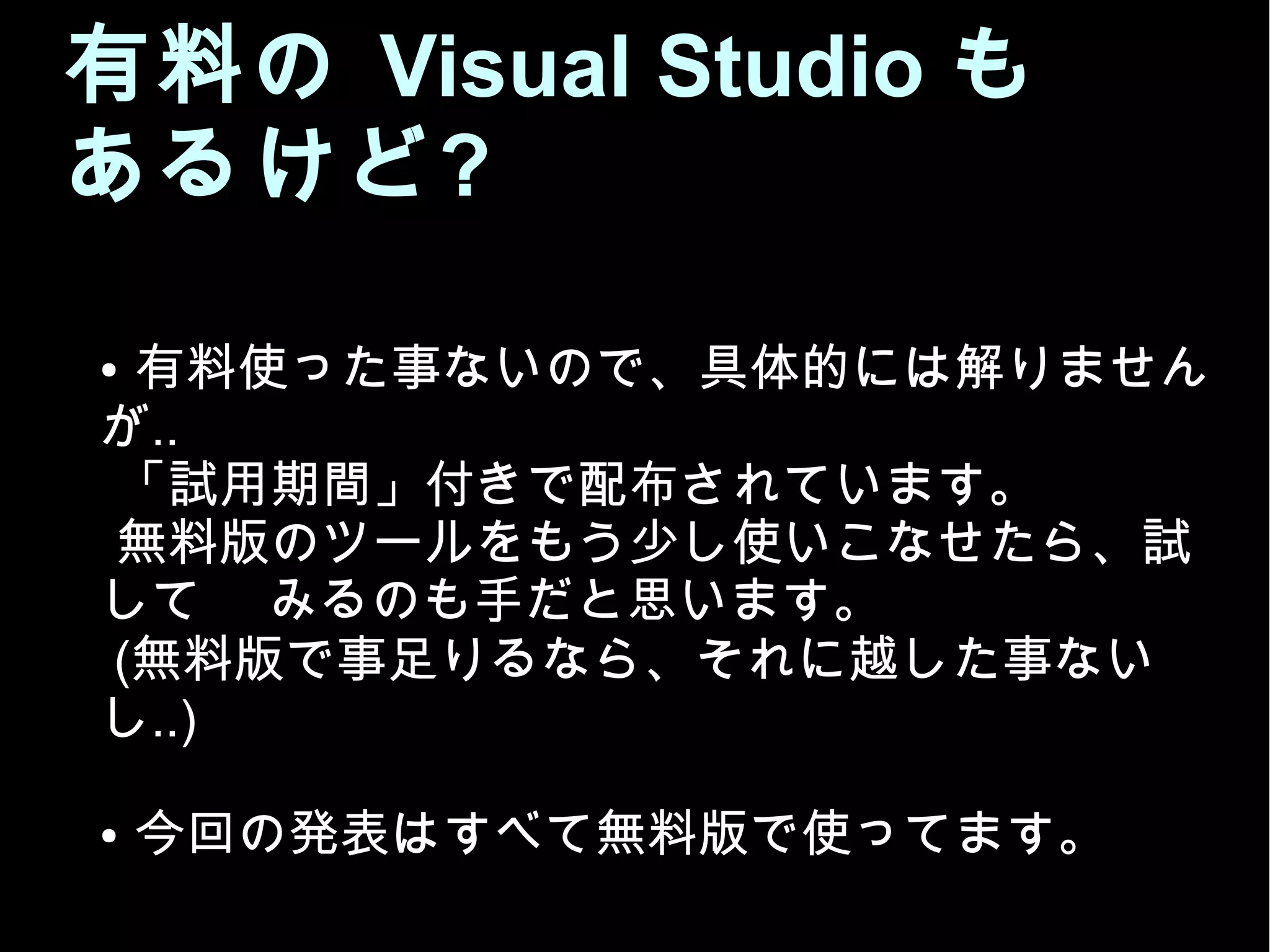 有料の Visual Studio も
あるけど?
● 有料使った事ないので、具体的には解りません
が..
「試用期間」付きで配布されています。
無料版のツールをもう少し使いこなせたら、試
して みるのも手だと思います。
(無料版で事足りるなら、それに越した事ない
し..)
● 今回の発表はすべて無料版で作っています。
 