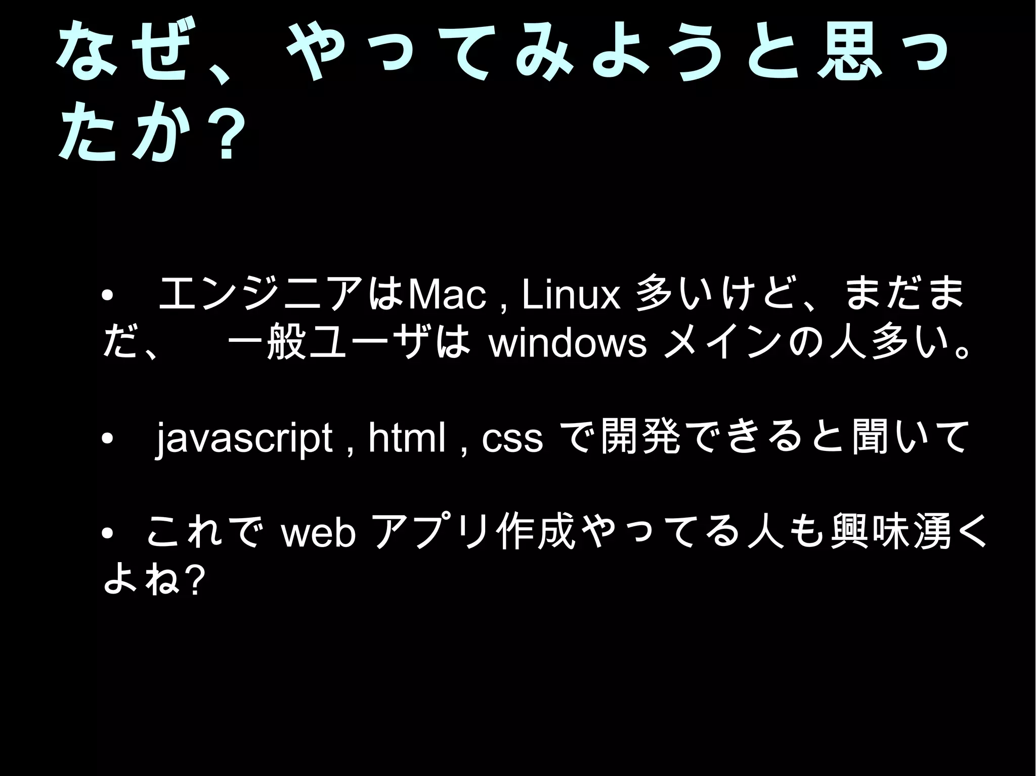 なぜ、やってみようと思っ
たか?
●　エンジニアはMac , Linux 多いけど、まだま
だ、 一般ユーザは windows メインの人多い。
●　javascript , html , css で開発できると聞いて
● これで web アプリ作成やってる人も興味湧く
よね?
 