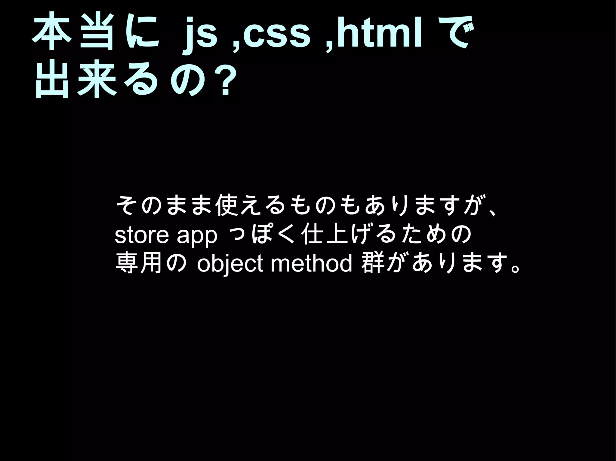 本当に js ,css ,html で
出来るの?
そのまま使えるものもありますが、
store app っぽく仕上げるための
専用の object method 群があります。
 