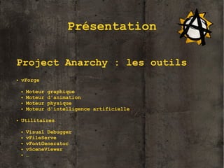 Présentation
Project Anarchy : les outils
●

vForge
●
●
●
●

●

Moteur
Moteur
Moteur
Moteur

graphique
d'animation
physique
d'intelligence artificielle

Utilitaires
●
●
●
●
●

Visual Debugger
vFileServe
vFontGenerator
vSceneViewer
…

4

 