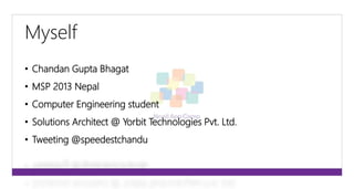Myself 
• Chandan Gupta Bhagat 
• MSP 2013 Nepal 
• Computer Engineering student 
• Solutions Architect @ Yorbit Technologies Pvt. Ltd. 
• Tweeting @speedestchandu 
 