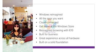 • Windows reimagined 
• All the apps you want 
• Cloud-connected 
• Get more at the Windows Store 
• Reimagined browsing with IE10 
• Built for business 
• Great experience across all hardware 
• Built on a solid foundation 
 