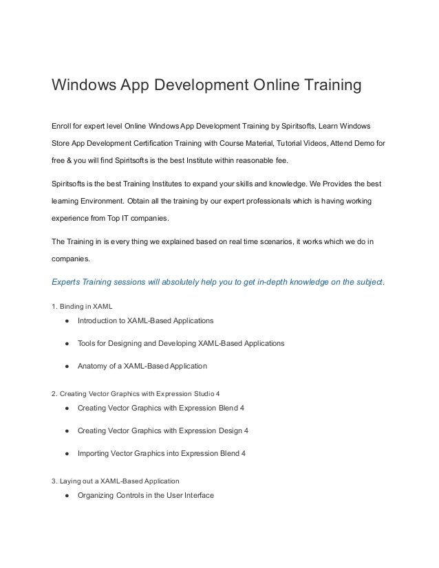 Windows App Development Online Training
Enroll for expert level Online Windows App Development Training by Spiritsofts, Learn Windows
Store App Development Certification Training with Course Material, Tutorial Videos, Attend Demo for
free & you will find Spiritsofts is the best Institute within reasonable fee.
Spiritsofts is the best Training Institutes to expand your skills and knowledge. We Provides the best
learning Environment. Obtain all the training by our expert professionals which is having working
experience from Top IT companies.
The Training in is every thing we explained based on real time scenarios, it works which we do in
companies.
Experts Training sessions will absolutely help you to get in-depth knowledge on the subject.
1. Binding in XAML
● Introduction to XAML-Based Applications
● Tools for Designing and Developing XAML-Based Applications
● Anatomy of a XAML-Based Application
2. Creating Vector Graphics with Expression Studio 4
● Creating Vector Graphics with Expression Blend 4
● Creating Vector Graphics with Expression Design 4
● Importing Vector Graphics into Expression Blend 4
3. Laying out a XAML-Based Application
● Organizing Controls in the User Interface
 