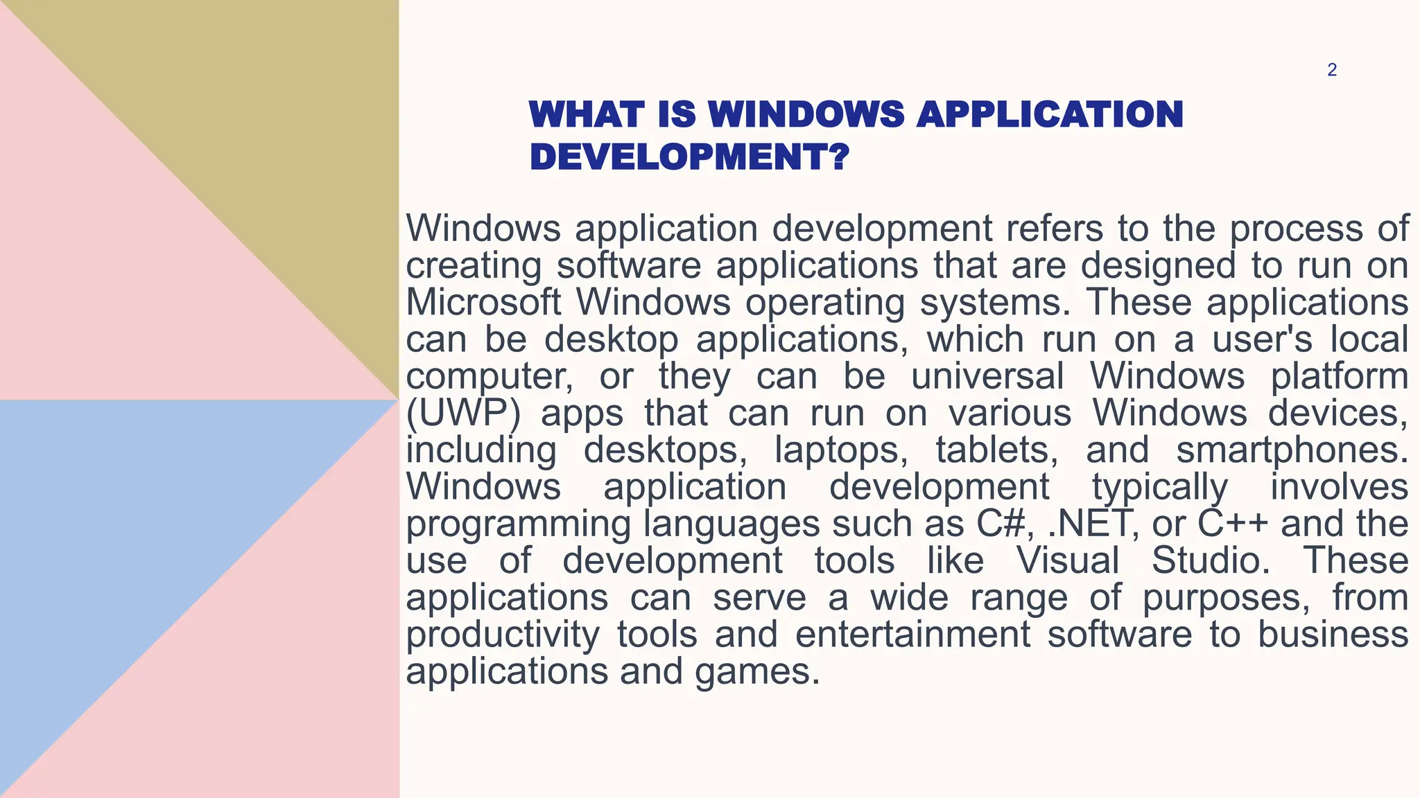WHAT IS WINDOWS APPLICATION
DEVELOPMENT?
Windows application development refers to the process of
creating software applications that are designed to run on
Microsoft Windows operating systems. These applications
can be desktop applications, which run on a user's local
computer, or they can be universal Windows platform
(UWP) apps that can run on various Windows devices,
including desktops, laptops, tablets, and smartphones.
Windows application development typically involves
programming languages such as C#, .NET, or C++ and the
use of development tools like Visual Studio. These
applications can serve a wide range of purposes, from
productivity tools and entertainment software to business
applications and games.
2
 