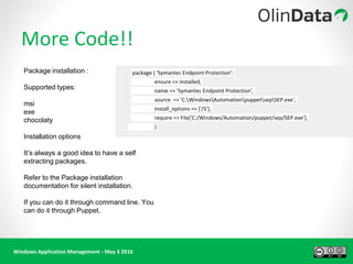 Windows Application Management - May 3 2016
More Code!!
package { 'Symantec Endpoint Protection':
ensure => installed,
name => 'Symantec Endpoint Protection',
source => 'C:WindowsAutomationpuppetsepSEP.exe',
install_options => ['/S'],
require => File['C:/Windows/Automation/puppet/sep/SEP.exe'],
}
Package installation :
Supported types:
msi
exe
chocolaty
Installation options
It’s always a good idea to have a self
extracting packages.
Refer to the Package installation
documentation for silent installation.
If you can do it through command line. You
can do it through Puppet.
 