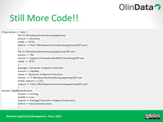 Windows Application Management - May 3 2016
Still More Code!!
if $symantec == 'false' {
file {'C:/Windows/Automation/puppet/sep':
ensure => directory,
mode => '0755',
before => File['C:/Windows/Automation/puppet/sep/SEP.exe'],
}
file {'C:/Windows/Automation/puppet/sep/SEP.exe':
ensure => 'file',
source => 'puppet:///modules/win642012hardning/SEP.exe',
mode => '0755',
}
package { 'Symantec Endpoint Protection':
ensure => installed,
name => 'Symantec Endpoint Protection',
source => 'C:WindowsAutomationpuppetsepSEP.exe',
install_options => ['/S'],
require => File['C:/Windows/Automation/puppet/sep/SEP.exe'],
}
service { 'SepMasterService':
ensure => running,
enable => true,
require => Package['Symantec Endpoint Protection'],
before => Exec['sepstatus.bat'],
}
 